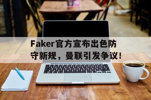九游正版游戏下载包含Faker官方宣布出色防守新规，曼联引发争议！的词条
